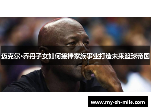 迈克尔·乔丹子女如何接棒家族事业打造未来篮球帝国 迈克尔·乔丹子女如何接棒家族事业打造未来篮球帝国