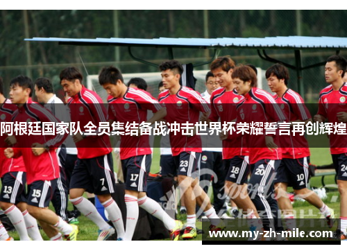阿根廷国家队全员集结备战冲击世界杯荣耀誓言再创辉煌