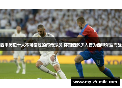 西甲历史十大不可错过的传奇球员 你知道多少人曾为西甲荣耀而战 西甲历史十大不可错过的传奇球员 你知道多少人曾为西甲荣耀而战