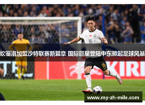 坎塞洛加盟沙特联赛新篇章 国际巨星登陆中东掀起足球风暴