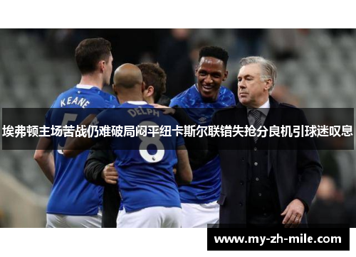 埃弗顿主场苦战仍难破局闷平纽卡斯尔联错失抢分良机引球迷叹息 埃弗顿主场苦战仍难破局闷平纽卡斯尔联错失抢分良机引球迷叹息